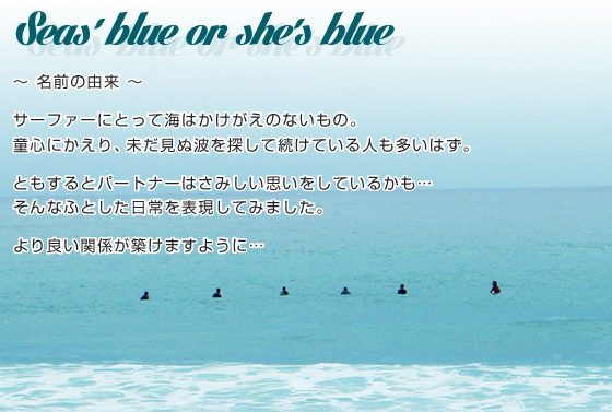 Seas' blue or she's blue ～名前の由来～ サーファーにとって海はかけがえのないもの童心にかえり、未だ見ぬ波を探して続けている人も多いはず。ともするとパートナーはさみしい思いをしているかも…そんなふとした日常を表現してみました。より良い関係が築けますように